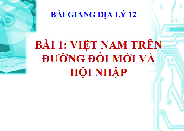 Việt Nam trên đường đổi mới và hội nhập Bài giảng Địa lý 12 Bài 1