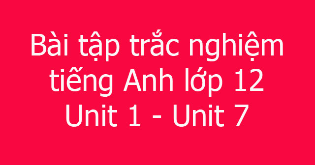Bài tập trắc nghiệm tiếng Anh lớp 12 từ Unit 1 - Unit 7 - Đề cương ôn ...