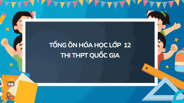 Tổng ôn Hóa học 12: Hệ thống kiến thức trọng tâm ôn thi hiệu quả