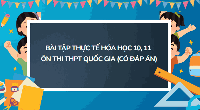 Bài tập thực tế Hóa học 10, 11 ôn thi THPT Quốc gia (Có đáp án)