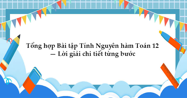 Tổng hợp Bài tập Tính Nguyên hàm Toán 12 Lời giải chi tiết từng bước